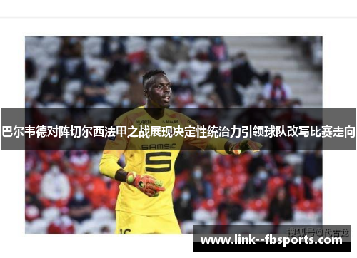 巴尔韦德对阵切尔西法甲之战展现决定性统治力引领球队改写比赛走向