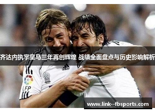 齐达内执掌皇马三年再创辉煌 战绩全面盘点与历史影响解析