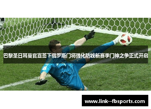 巴黎圣日耳曼官宣签下俄罗斯门将强化防线新赛季门神之争正式开启